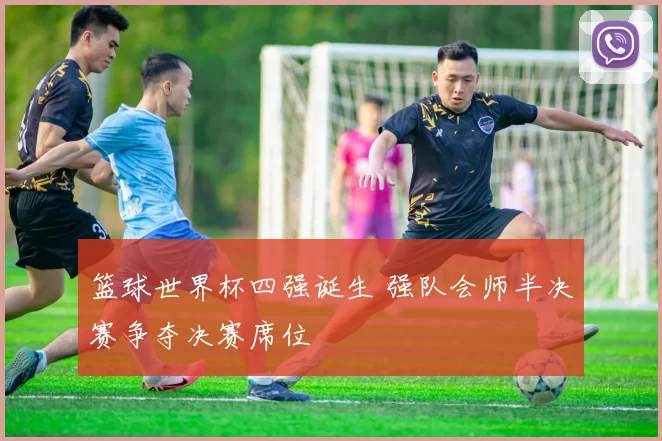 篮球世界杯四强诞生 强队会师半决赛争夺决赛席位