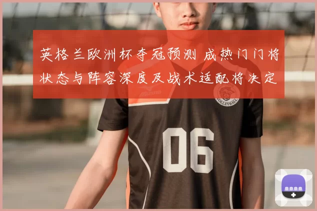 英格兰欧洲杯夺冠预测 成热门门将状态与阵容深度及战术适配将决定成败
