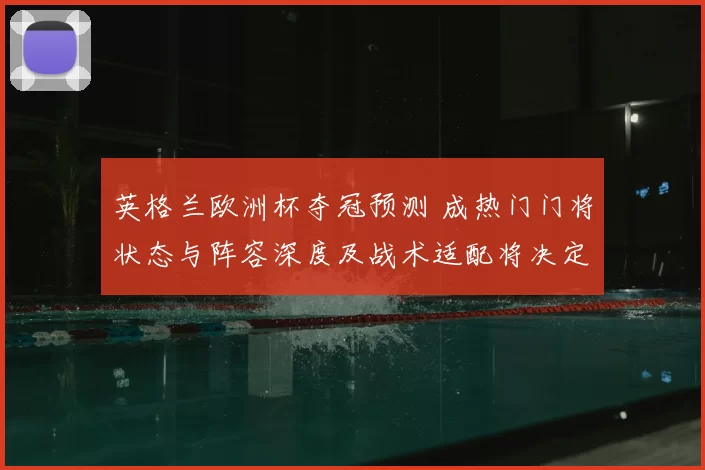 英格兰欧洲杯夺冠预测 成热门门将状态与阵容深度及战术适配将决定成败
