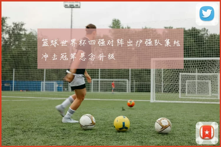 篮球世界杯四强对阵出炉强队集结冲击冠军悬念升级