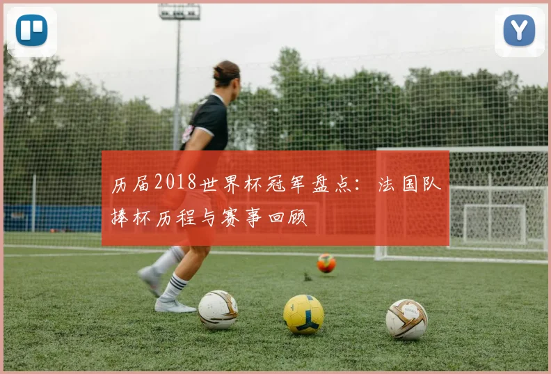 历届2018世界杯冠军盘点：法国队捧杯历程与赛事回顾