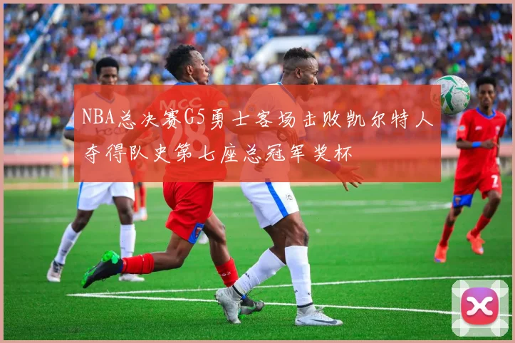 NBA总决赛G5勇士客场击败凯尔特人夺得队史第七座总冠军奖杯