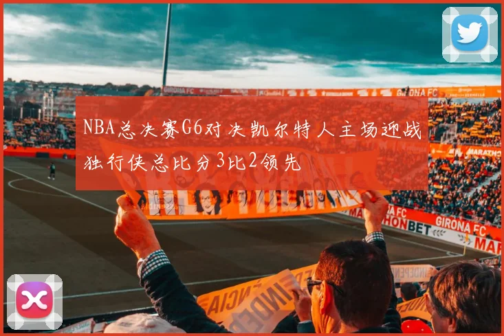 NBA总决赛G6对决凯尔特人主场迎战独行侠总比分3比2领先