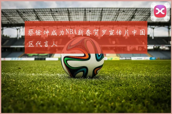 蔡徐坤成为NBA新春贺岁宣传片中国区代言人
