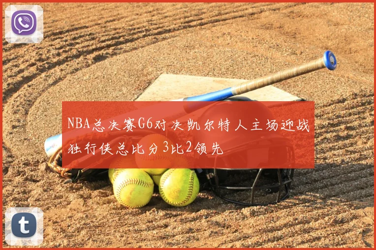 NBA总决赛G6对决凯尔特人主场迎战独行侠总比分3比2领先