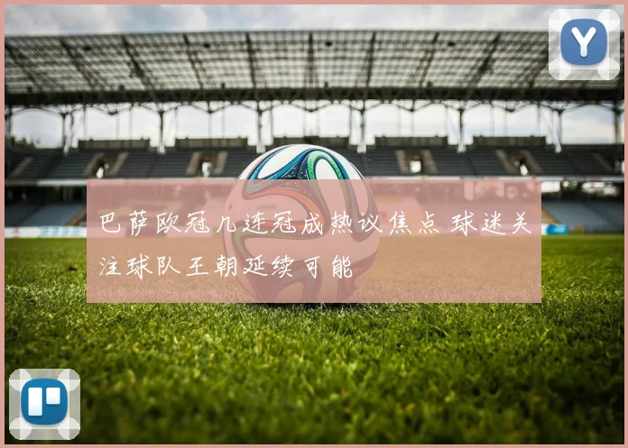 巴萨欧冠几连冠成热议焦点 球迷关注球队王朝延续可能